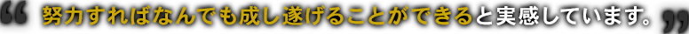 努力すればなんでも成し遂げることができると実感しています。