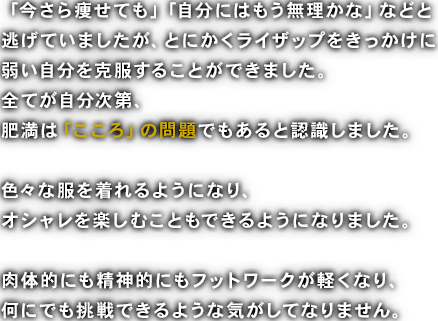 「今さら痩せても」「自分にはもう無理かな」などと逃げていましたが、とにかくライザップをきっかけに弱い自分を克服することができました。全てが自分次第、肥満は「こころ」の問題でもあると認識しました。色々な服を着れるようになり、オシャレを楽しむこともできるようになりました。肉体的にも精神的にもフットワークが軽くなり、何にでも挑戦できるような気がしてなりません。