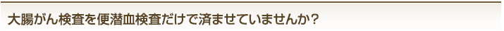 大腸がん検査を便潜血検査だけで済ませていませんか?