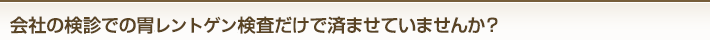 会社の検診での胃バリウム検査だけで済ませていませんか?