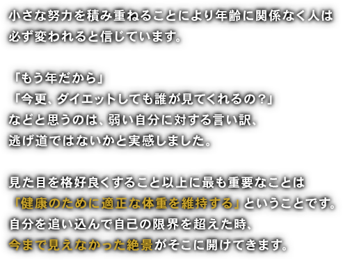 「今さら痩せても」「自分にはもう無理かな」などと逃げていましたが、とにかくライザップをきっかけに弱い自分を克服することができました。全てが自分次第、肥満は「こころ」の問題でもあると認識しました。色々な服を着れるようになり、オシャレを楽しむこともできるようになりました。肉体的にも精神的にもフットワークが軽くなり、何にでも挑戦できるような気がしてなりません。