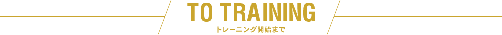 TO TRAINING トレーニング開始まで