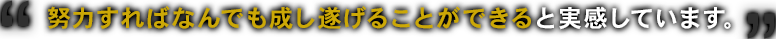 
努力すればなんでも成し遂げることができると実感しています。